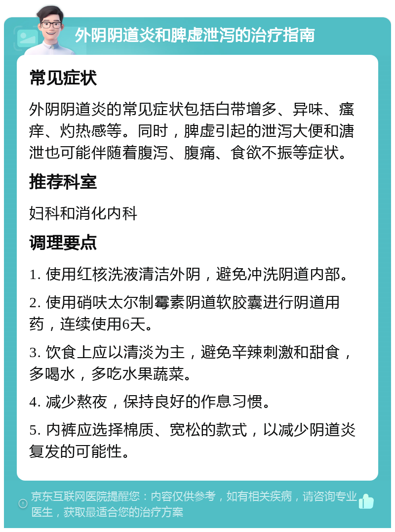 外阴阴道炎和脾虚泄泻的治疗指南 常见症状 外阴阴道炎的常见症状包括白带增多、异味、瘙痒、灼热感等。同时，脾虚引起的泄泻大便和溏泄也可能伴随着腹泻、腹痛、食欲不振等症状。 推荐科室 妇科和消化内科 调理要点 1. 使用红核洗液清洁外阴，避免冲洗阴道内部。 2. 使用硝呋太尔制霉素阴道软胶囊进行阴道用药，连续使用6天。 3. 饮食上应以清淡为主，避免辛辣刺激和甜食，多喝水，多吃水果蔬菜。 4. 减少熬夜，保持良好的作息习惯。 5. 内裤应选择棉质、宽松的款式，以减少阴道炎复发的可能性。