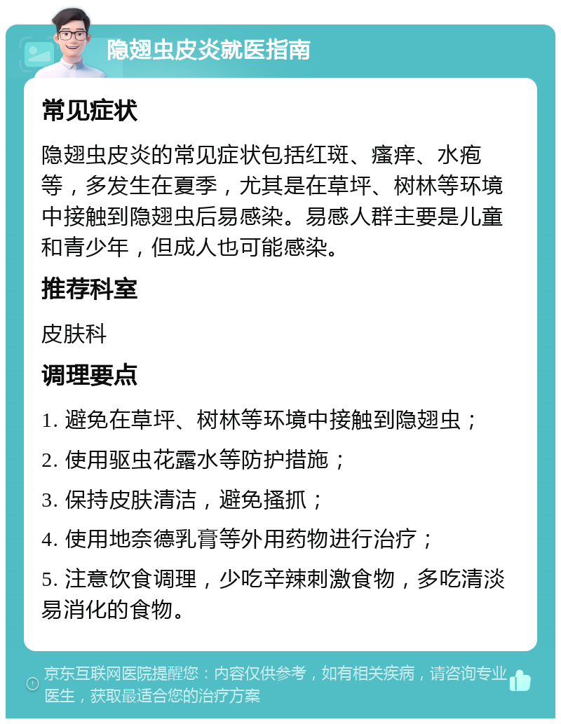 隐翅虫皮炎就医指南 常见症状 隐翅虫皮炎的常见症状包括红斑、瘙痒、水疱等，多发生在夏季，尤其是在草坪、树林等环境中接触到隐翅虫后易感染。易感人群主要是儿童和青少年，但成人也可能感染。 推荐科室 皮肤科 调理要点 1. 避免在草坪、树林等环境中接触到隐翅虫； 2. 使用驱虫花露水等防护措施； 3. 保持皮肤清洁，避免搔抓； 4. 使用地奈德乳膏等外用药物进行治疗； 5. 注意饮食调理，少吃辛辣刺激食物，多吃清淡易消化的食物。