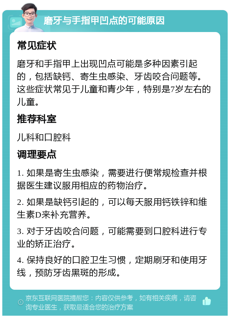 磨牙与手指甲凹点的可能原因 常见症状 磨牙和手指甲上出现凹点可能是多种因素引起的，包括缺钙、寄生虫感染、牙齿咬合问题等。这些症状常见于儿童和青少年，特别是7岁左右的儿童。 推荐科室 儿科和口腔科 调理要点 1. 如果是寄生虫感染，需要进行便常规检查并根据医生建议服用相应的药物治疗。 2. 如果是缺钙引起的，可以每天服用钙铁锌和维生素D来补充营养。 3. 对于牙齿咬合问题，可能需要到口腔科进行专业的矫正治疗。 4. 保持良好的口腔卫生习惯，定期刷牙和使用牙线，预防牙齿黑斑的形成。