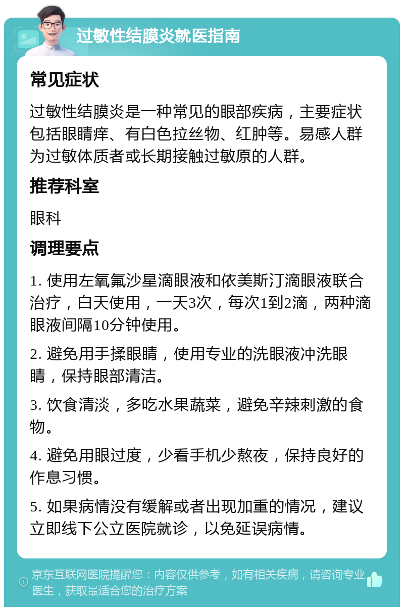 过敏性结膜炎就医指南 常见症状 过敏性结膜炎是一种常见的眼部疾病，主要症状包括眼睛痒、有白色拉丝物、红肿等。易感人群为过敏体质者或长期接触过敏原的人群。 推荐科室 眼科 调理要点 1. 使用左氧氟沙星滴眼液和依美斯汀滴眼液联合治疗，白天使用，一天3次，每次1到2滴，两种滴眼液间隔10分钟使用。 2. 避免用手揉眼睛，使用专业的洗眼液冲洗眼睛，保持眼部清洁。 3. 饮食清淡，多吃水果蔬菜，避免辛辣刺激的食物。 4. 避免用眼过度，少看手机少熬夜，保持良好的作息习惯。 5. 如果病情没有缓解或者出现加重的情况，建议立即线下公立医院就诊，以免延误病情。