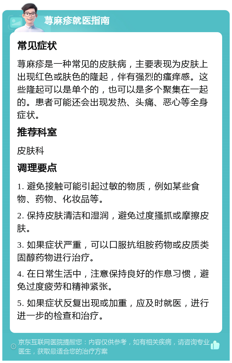 荨麻疹就医指南 常见症状 荨麻疹是一种常见的皮肤病，主要表现为皮肤上出现红色或肤色的隆起，伴有强烈的瘙痒感。这些隆起可以是单个的，也可以是多个聚集在一起的。患者可能还会出现发热、头痛、恶心等全身症状。 推荐科室 皮肤科 调理要点 1. 避免接触可能引起过敏的物质，例如某些食物、药物、化妆品等。 2. 保持皮肤清洁和湿润，避免过度搔抓或摩擦皮肤。 3. 如果症状严重，可以口服抗组胺药物或皮质类固醇药物进行治疗。 4. 在日常生活中，注意保持良好的作息习惯，避免过度疲劳和精神紧张。 5. 如果症状反复出现或加重，应及时就医，进行进一步的检查和治疗。