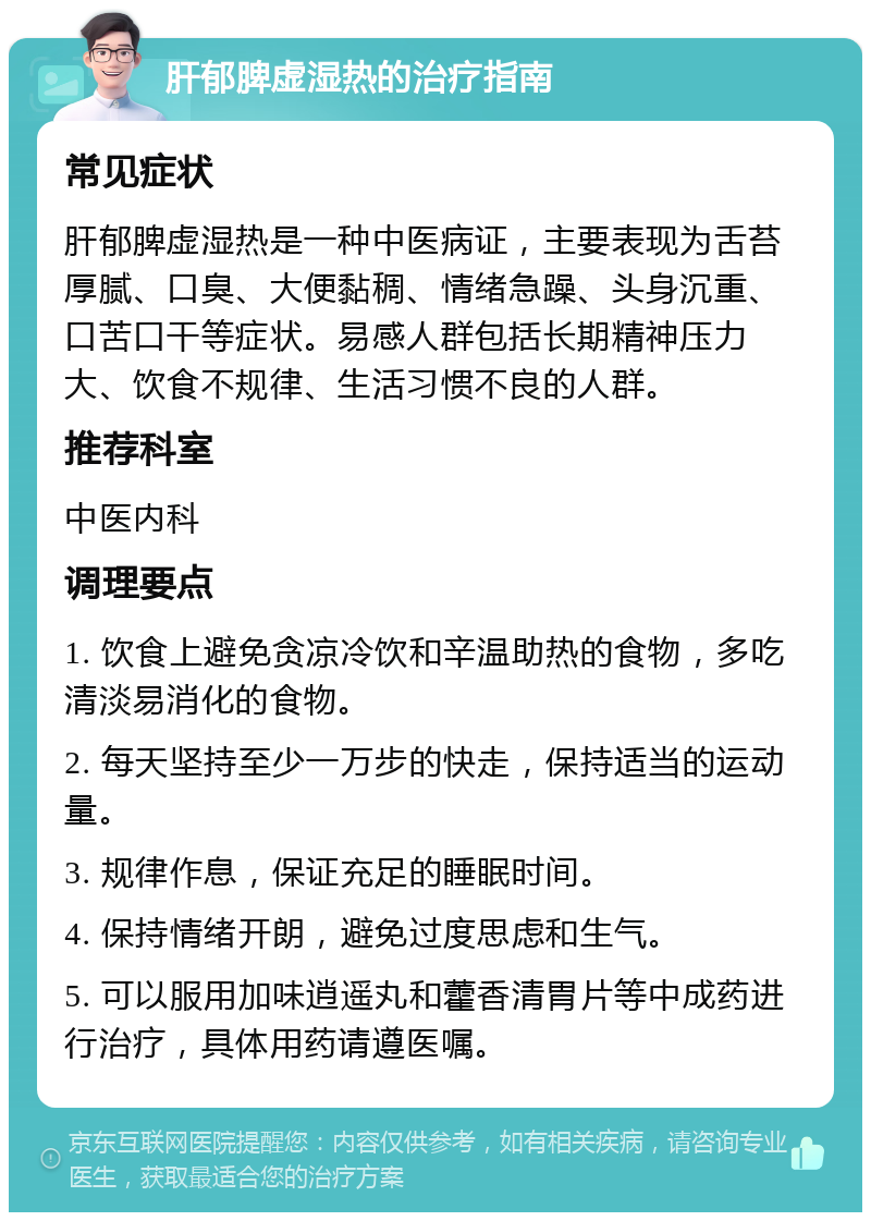 肝郁脾虚湿热的治疗指南 常见症状 肝郁脾虚湿热是一种中医病证，主要表现为舌苔厚腻、口臭、大便黏稠、情绪急躁、头身沉重、口苦口干等症状。易感人群包括长期精神压力大、饮食不规律、生活习惯不良的人群。 推荐科室 中医内科 调理要点 1. 饮食上避免贪凉冷饮和辛温助热的食物，多吃清淡易消化的食物。 2. 每天坚持至少一万步的快走，保持适当的运动量。 3. 规律作息，保证充足的睡眠时间。 4. 保持情绪开朗，避免过度思虑和生气。 5. 可以服用加味逍遥丸和藿香清胃片等中成药进行治疗，具体用药请遵医嘱。