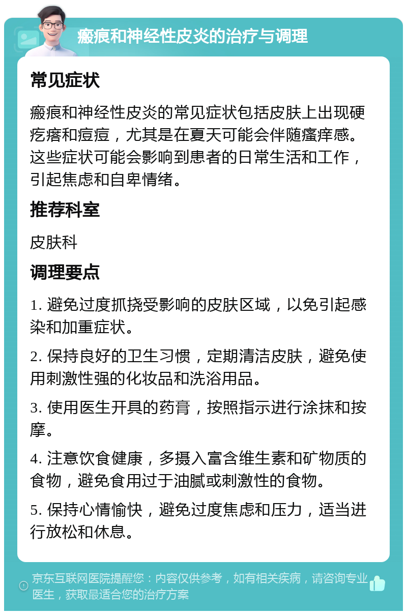 瘢痕和神经性皮炎的治疗与调理 常见症状 瘢痕和神经性皮炎的常见症状包括皮肤上出现硬疙瘩和痘痘，尤其是在夏天可能会伴随瘙痒感。这些症状可能会影响到患者的日常生活和工作，引起焦虑和自卑情绪。 推荐科室 皮肤科 调理要点 1. 避免过度抓挠受影响的皮肤区域，以免引起感染和加重症状。 2. 保持良好的卫生习惯，定期清洁皮肤，避免使用刺激性强的化妆品和洗浴用品。 3. 使用医生开具的药膏，按照指示进行涂抹和按摩。 4. 注意饮食健康，多摄入富含维生素和矿物质的食物，避免食用过于油腻或刺激性的食物。 5. 保持心情愉快，避免过度焦虑和压力，适当进行放松和休息。