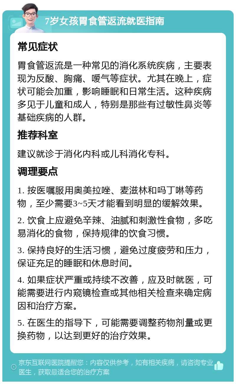 7岁女孩胃食管返流就医指南 常见症状 胃食管返流是一种常见的消化系统疾病，主要表现为反酸、胸痛、嗳气等症状。尤其在晚上，症状可能会加重，影响睡眠和日常生活。这种疾病多见于儿童和成人，特别是那些有过敏性鼻炎等基础疾病的人群。 推荐科室 建议就诊于消化内科或儿科消化专科。 调理要点 1. 按医嘱服用奥美拉唑、麦滋林和吗丁啉等药物，至少需要3~5天才能看到明显的缓解效果。 2. 饮食上应避免辛辣、油腻和刺激性食物，多吃易消化的食物，保持规律的饮食习惯。 3. 保持良好的生活习惯，避免过度疲劳和压力，保证充足的睡眠和休息时间。 4. 如果症状严重或持续不改善，应及时就医，可能需要进行内窥镜检查或其他相关检查来确定病因和治疗方案。 5. 在医生的指导下，可能需要调整药物剂量或更换药物，以达到更好的治疗效果。