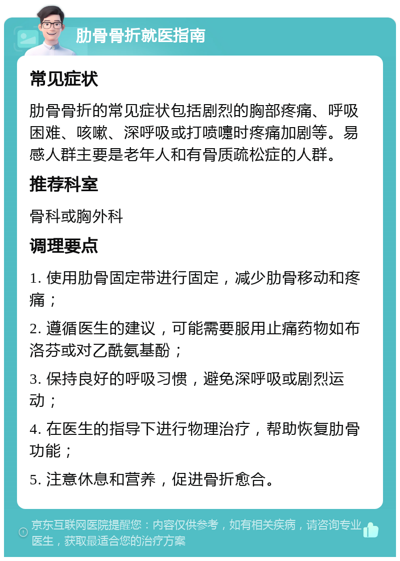 肋骨骨折就医指南 常见症状 肋骨骨折的常见症状包括剧烈的胸部疼痛、呼吸困难、咳嗽、深呼吸或打喷嚏时疼痛加剧等。易感人群主要是老年人和有骨质疏松症的人群。 推荐科室 骨科或胸外科 调理要点 1. 使用肋骨固定带进行固定，减少肋骨移动和疼痛； 2. 遵循医生的建议，可能需要服用止痛药物如布洛芬或对乙酰氨基酚； 3. 保持良好的呼吸习惯，避免深呼吸或剧烈运动； 4. 在医生的指导下进行物理治疗，帮助恢复肋骨功能； 5. 注意休息和营养，促进骨折愈合。