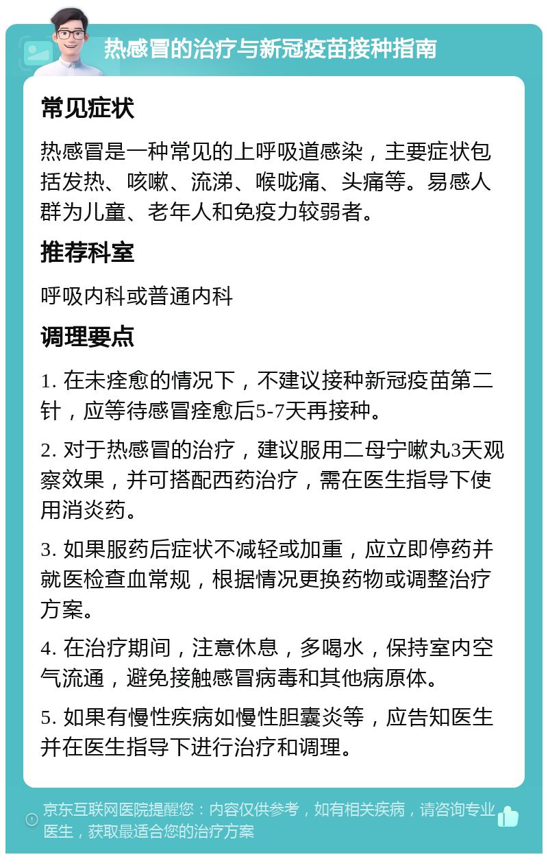 热感冒的治疗与新冠疫苗接种指南 常见症状 热感冒是一种常见的上呼吸道感染，主要症状包括发热、咳嗽、流涕、喉咙痛、头痛等。易感人群为儿童、老年人和免疫力较弱者。 推荐科室 呼吸内科或普通内科 调理要点 1. 在未痊愈的情况下，不建议接种新冠疫苗第二针，应等待感冒痊愈后5-7天再接种。 2. 对于热感冒的治疗，建议服用二母宁嗽丸3天观察效果，并可搭配西药治疗，需在医生指导下使用消炎药。 3. 如果服药后症状不减轻或加重，应立即停药并就医检查血常规，根据情况更换药物或调整治疗方案。 4. 在治疗期间，注意休息，多喝水，保持室内空气流通，避免接触感冒病毒和其他病原体。 5. 如果有慢性疾病如慢性胆囊炎等，应告知医生并在医生指导下进行治疗和调理。