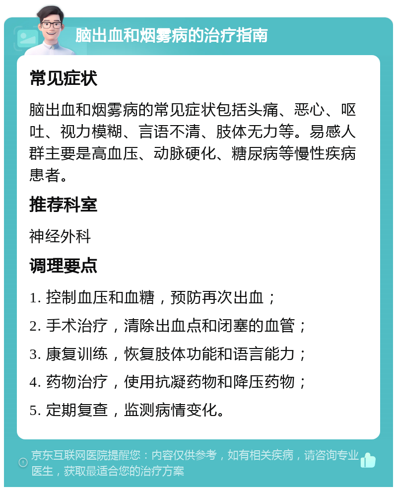 脑出血和烟雾病的治疗指南 常见症状 脑出血和烟雾病的常见症状包括头痛、恶心、呕吐、视力模糊、言语不清、肢体无力等。易感人群主要是高血压、动脉硬化、糖尿病等慢性疾病患者。 推荐科室 神经外科 调理要点 1. 控制血压和血糖，预防再次出血； 2. 手术治疗，清除出血点和闭塞的血管； 3. 康复训练，恢复肢体功能和语言能力； 4. 药物治疗，使用抗凝药物和降压药物； 5. 定期复查，监测病情变化。