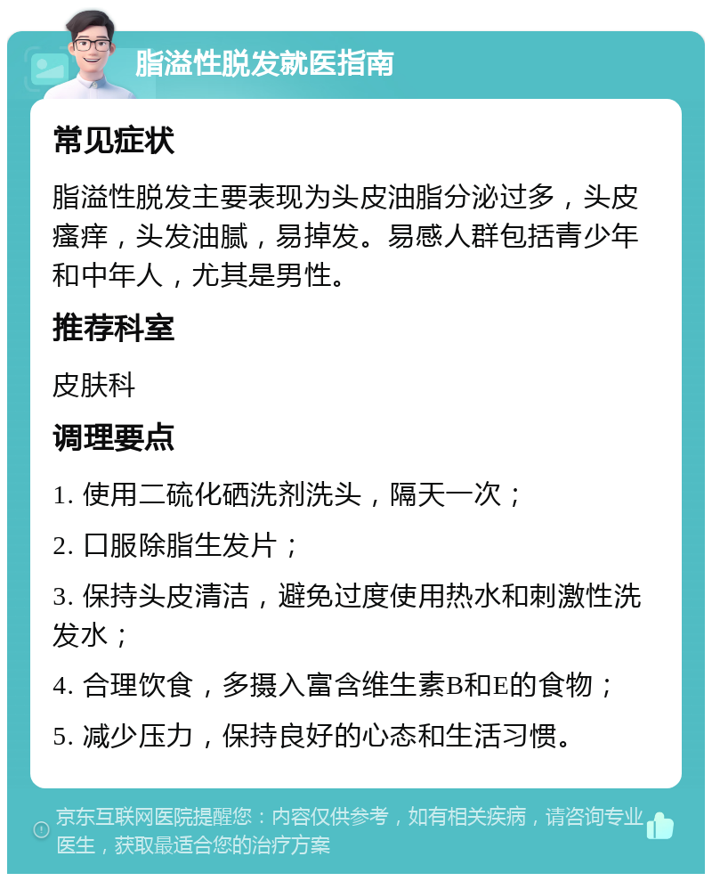 脂溢性脱发就医指南 常见症状 脂溢性脱发主要表现为头皮油脂分泌过多，头皮瘙痒，头发油腻，易掉发。易感人群包括青少年和中年人，尤其是男性。 推荐科室 皮肤科 调理要点 1. 使用二硫化硒洗剂洗头，隔天一次； 2. 口服除脂生发片； 3. 保持头皮清洁，避免过度使用热水和刺激性洗发水； 4. 合理饮食，多摄入富含维生素B和E的食物； 5. 减少压力，保持良好的心态和生活习惯。