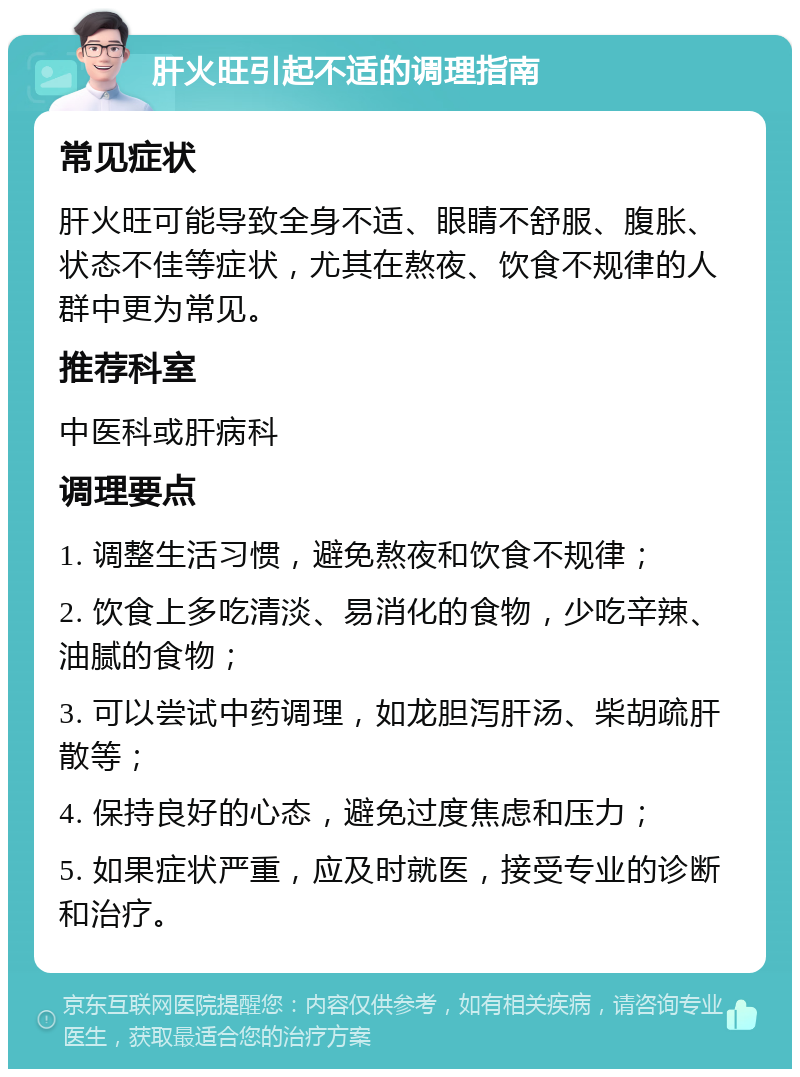 肝火旺引起不适的调理指南 常见症状 肝火旺可能导致全身不适、眼睛不舒服、腹胀、状态不佳等症状，尤其在熬夜、饮食不规律的人群中更为常见。 推荐科室 中医科或肝病科 调理要点 1. 调整生活习惯，避免熬夜和饮食不规律； 2. 饮食上多吃清淡、易消化的食物，少吃辛辣、油腻的食物； 3. 可以尝试中药调理，如龙胆泻肝汤、柴胡疏肝散等； 4. 保持良好的心态，避免过度焦虑和压力； 5. 如果症状严重，应及时就医，接受专业的诊断和治疗。