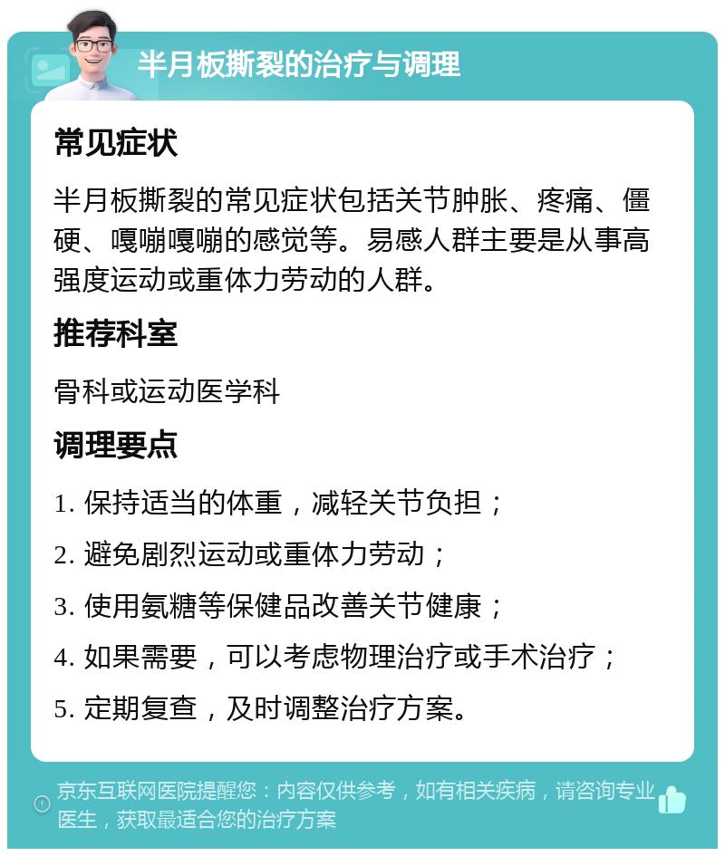 半月板撕裂的治疗与调理 常见症状 半月板撕裂的常见症状包括关节肿胀、疼痛、僵硬、嘎嘣嘎嘣的感觉等。易感人群主要是从事高强度运动或重体力劳动的人群。 推荐科室 骨科或运动医学科 调理要点 1. 保持适当的体重，减轻关节负担； 2. 避免剧烈运动或重体力劳动； 3. 使用氨糖等保健品改善关节健康； 4. 如果需要，可以考虑物理治疗或手术治疗； 5. 定期复查，及时调整治疗方案。