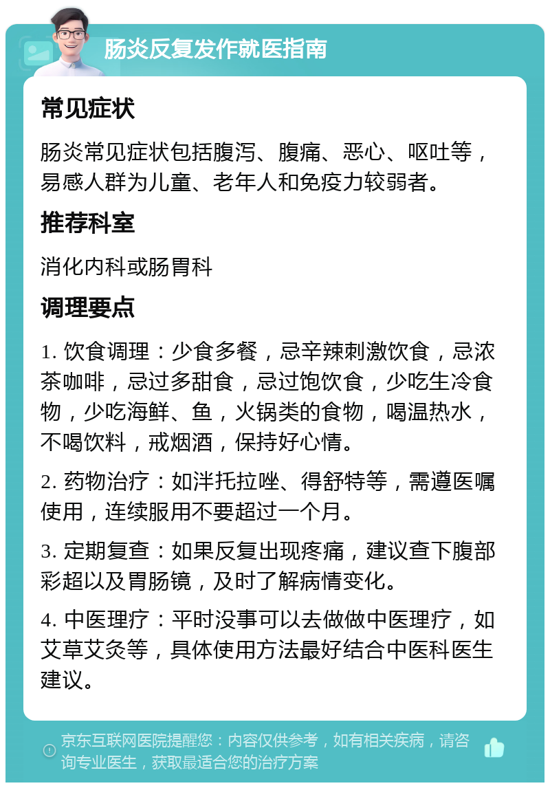 肠炎反复发作就医指南 常见症状 肠炎常见症状包括腹泻、腹痛、恶心、呕吐等，易感人群为儿童、老年人和免疫力较弱者。 推荐科室 消化内科或肠胃科 调理要点 1. 饮食调理：少食多餐，忌辛辣刺激饮食，忌浓茶咖啡，忌过多甜食，忌过饱饮食，少吃生冷食物，少吃海鲜、鱼，火锅类的食物，喝温热水，不喝饮料，戒烟酒，保持好心情。 2. 药物治疗：如泮托拉唑、得舒特等，需遵医嘱使用，连续服用不要超过一个月。 3. 定期复查：如果反复出现疼痛，建议查下腹部彩超以及胃肠镜，及时了解病情变化。 4. 中医理疗：平时没事可以去做做中医理疗，如艾草艾灸等，具体使用方法最好结合中医科医生建议。