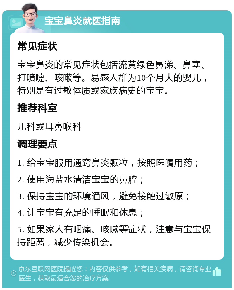 宝宝鼻炎就医指南 常见症状 宝宝鼻炎的常见症状包括流黄绿色鼻涕、鼻塞、打喷嚏、咳嗽等。易感人群为10个月大的婴儿，特别是有过敏体质或家族病史的宝宝。 推荐科室 儿科或耳鼻喉科 调理要点 1. 给宝宝服用通窍鼻炎颗粒，按照医嘱用药； 2. 使用海盐水清洁宝宝的鼻腔； 3. 保持宝宝的环境通风，避免接触过敏原； 4. 让宝宝有充足的睡眠和休息； 5. 如果家人有咽痛、咳嗽等症状，注意与宝宝保持距离，减少传染机会。