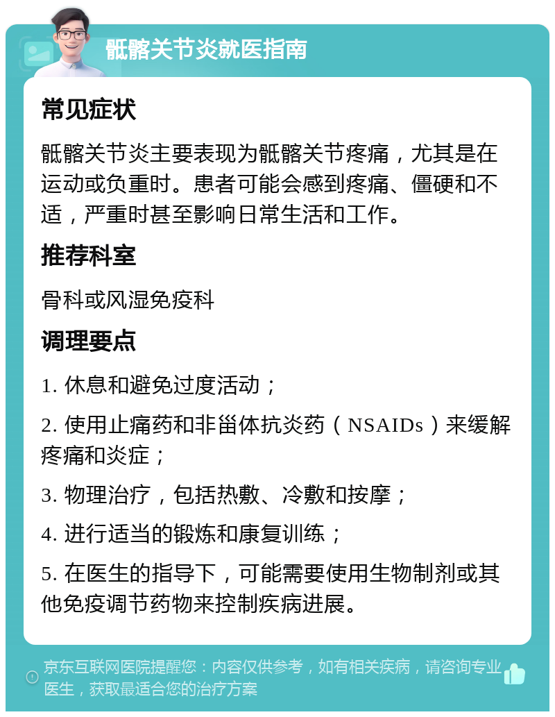 骶髂关节炎就医指南 常见症状 骶髂关节炎主要表现为骶髂关节疼痛，尤其是在运动或负重时。患者可能会感到疼痛、僵硬和不适，严重时甚至影响日常生活和工作。 推荐科室 骨科或风湿免疫科 调理要点 1. 休息和避免过度活动； 2. 使用止痛药和非甾体抗炎药（NSAIDs）来缓解疼痛和炎症； 3. 物理治疗，包括热敷、冷敷和按摩； 4. 进行适当的锻炼和康复训练； 5. 在医生的指导下，可能需要使用生物制剂或其他免疫调节药物来控制疾病进展。