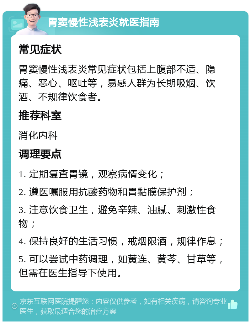 胃窦慢性浅表炎就医指南 常见症状 胃窦慢性浅表炎常见症状包括上腹部不适、隐痛、恶心、呕吐等，易感人群为长期吸烟、饮酒、不规律饮食者。 推荐科室 消化内科 调理要点 1. 定期复查胃镜，观察病情变化； 2. 遵医嘱服用抗酸药物和胃黏膜保护剂； 3. 注意饮食卫生，避免辛辣、油腻、刺激性食物； 4. 保持良好的生活习惯，戒烟限酒，规律作息； 5. 可以尝试中药调理，如黄连、黄芩、甘草等，但需在医生指导下使用。