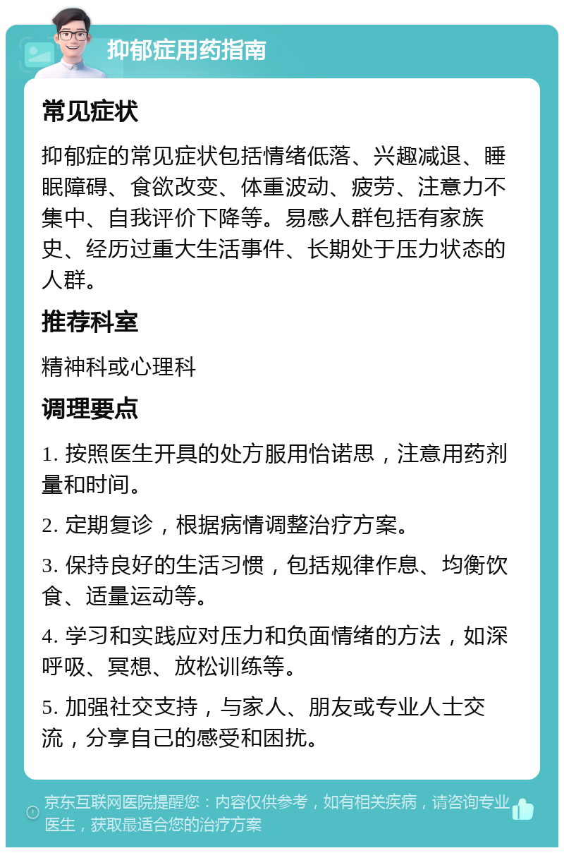 抑郁症用药指南 常见症状 抑郁症的常见症状包括情绪低落、兴趣减退、睡眠障碍、食欲改变、体重波动、疲劳、注意力不集中、自我评价下降等。易感人群包括有家族史、经历过重大生活事件、长期处于压力状态的人群。 推荐科室 精神科或心理科 调理要点 1. 按照医生开具的处方服用怡诺思，注意用药剂量和时间。 2. 定期复诊，根据病情调整治疗方案。 3. 保持良好的生活习惯，包括规律作息、均衡饮食、适量运动等。 4. 学习和实践应对压力和负面情绪的方法，如深呼吸、冥想、放松训练等。 5. 加强社交支持，与家人、朋友或专业人士交流，分享自己的感受和困扰。