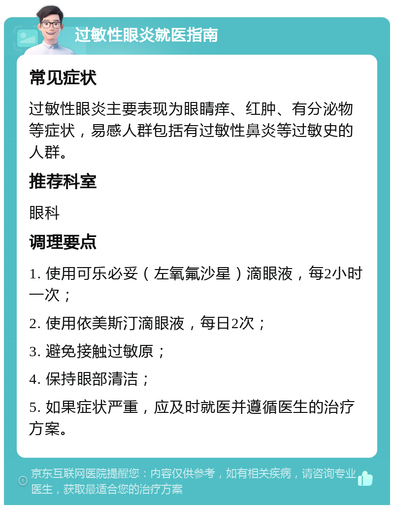 过敏性眼炎就医指南 常见症状 过敏性眼炎主要表现为眼睛痒、红肿、有分泌物等症状，易感人群包括有过敏性鼻炎等过敏史的人群。 推荐科室 眼科 调理要点 1. 使用可乐必妥（左氧氟沙星）滴眼液，每2小时一次； 2. 使用依美斯汀滴眼液，每日2次； 3. 避免接触过敏原； 4. 保持眼部清洁； 5. 如果症状严重，应及时就医并遵循医生的治疗方案。