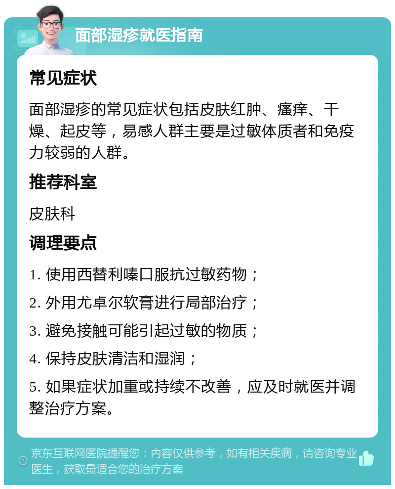 面部湿疹就医指南 常见症状 面部湿疹的常见症状包括皮肤红肿、瘙痒、干燥、起皮等，易感人群主要是过敏体质者和免疫力较弱的人群。 推荐科室 皮肤科 调理要点 1. 使用西替利嗪口服抗过敏药物； 2. 外用尤卓尔软膏进行局部治疗； 3. 避免接触可能引起过敏的物质； 4. 保持皮肤清洁和湿润； 5. 如果症状加重或持续不改善，应及时就医并调整治疗方案。