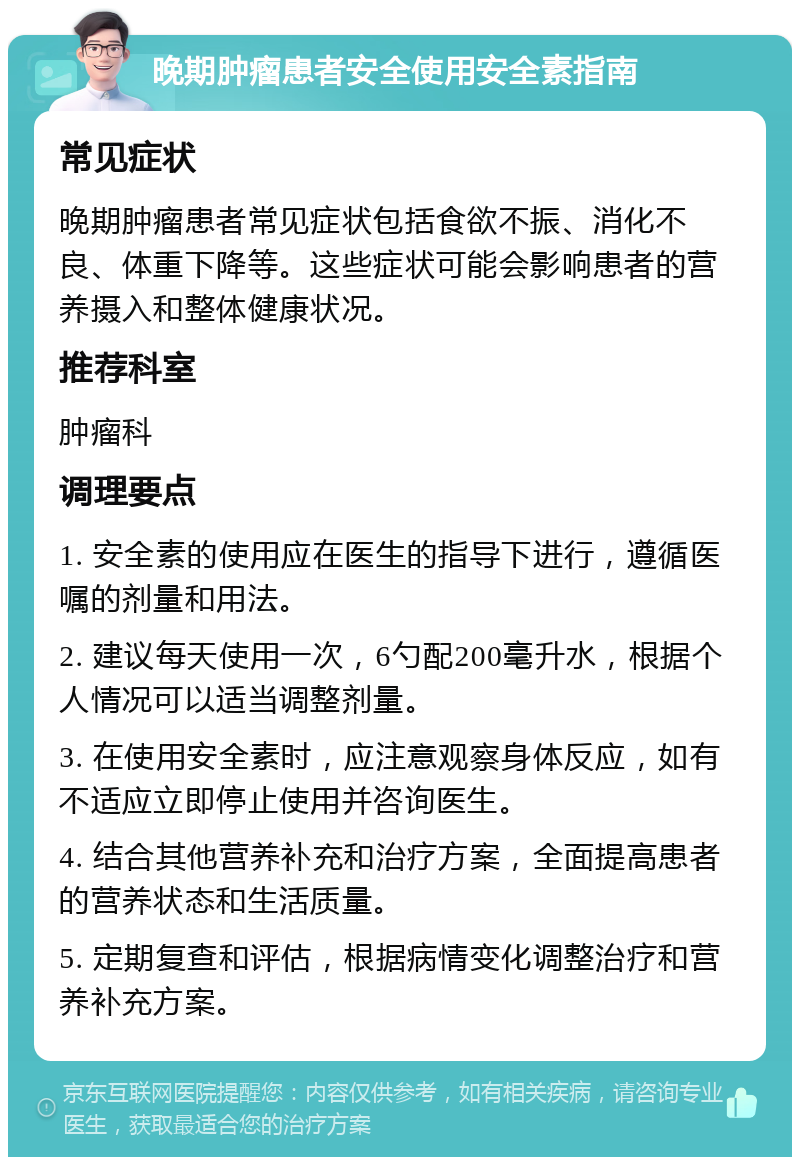 晚期肿瘤患者安全使用安全素指南 常见症状 晚期肿瘤患者常见症状包括食欲不振、消化不良、体重下降等。这些症状可能会影响患者的营养摄入和整体健康状况。 推荐科室 肿瘤科 调理要点 1. 安全素的使用应在医生的指导下进行，遵循医嘱的剂量和用法。 2. 建议每天使用一次，6勺配200毫升水，根据个人情况可以适当调整剂量。 3. 在使用安全素时，应注意观察身体反应，如有不适应立即停止使用并咨询医生。 4. 结合其他营养补充和治疗方案，全面提高患者的营养状态和生活质量。 5. 定期复查和评估，根据病情变化调整治疗和营养补充方案。