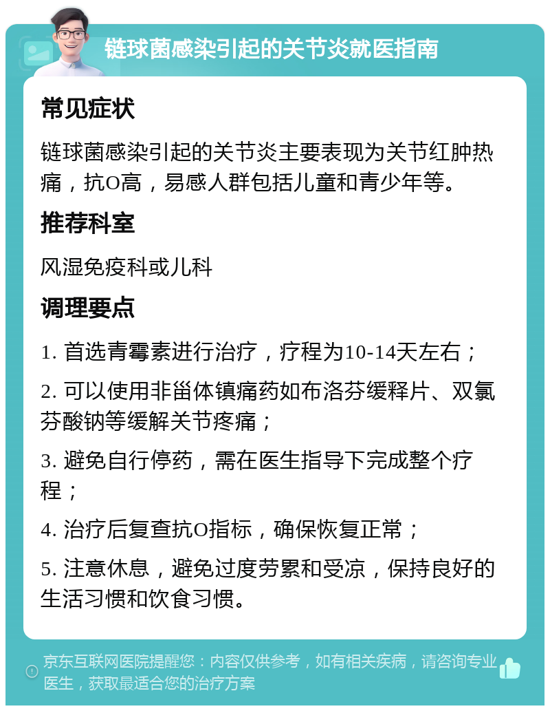 链球菌感染引起的关节炎就医指南 常见症状 链球菌感染引起的关节炎主要表现为关节红肿热痛，抗O高，易感人群包括儿童和青少年等。 推荐科室 风湿免疫科或儿科 调理要点 1. 首选青霉素进行治疗，疗程为10-14天左右； 2. 可以使用非甾体镇痛药如布洛芬缓释片、双氯芬酸钠等缓解关节疼痛； 3. 避免自行停药，需在医生指导下完成整个疗程； 4. 治疗后复查抗O指标，确保恢复正常； 5. 注意休息，避免过度劳累和受凉，保持良好的生活习惯和饮食习惯。