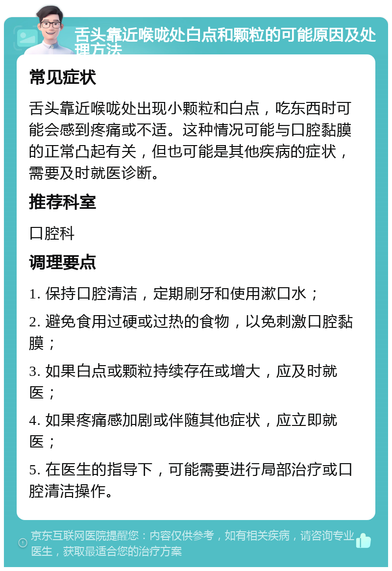 舌头靠近喉咙处白点和颗粒的可能原因及处理方法 常见症状 舌头靠近喉咙处出现小颗粒和白点，吃东西时可能会感到疼痛或不适。这种情况可能与口腔黏膜的正常凸起有关，但也可能是其他疾病的症状，需要及时就医诊断。 推荐科室 口腔科 调理要点 1. 保持口腔清洁，定期刷牙和使用漱口水； 2. 避免食用过硬或过热的食物，以免刺激口腔黏膜； 3. 如果白点或颗粒持续存在或增大，应及时就医； 4. 如果疼痛感加剧或伴随其他症状，应立即就医； 5. 在医生的指导下，可能需要进行局部治疗或口腔清洁操作。