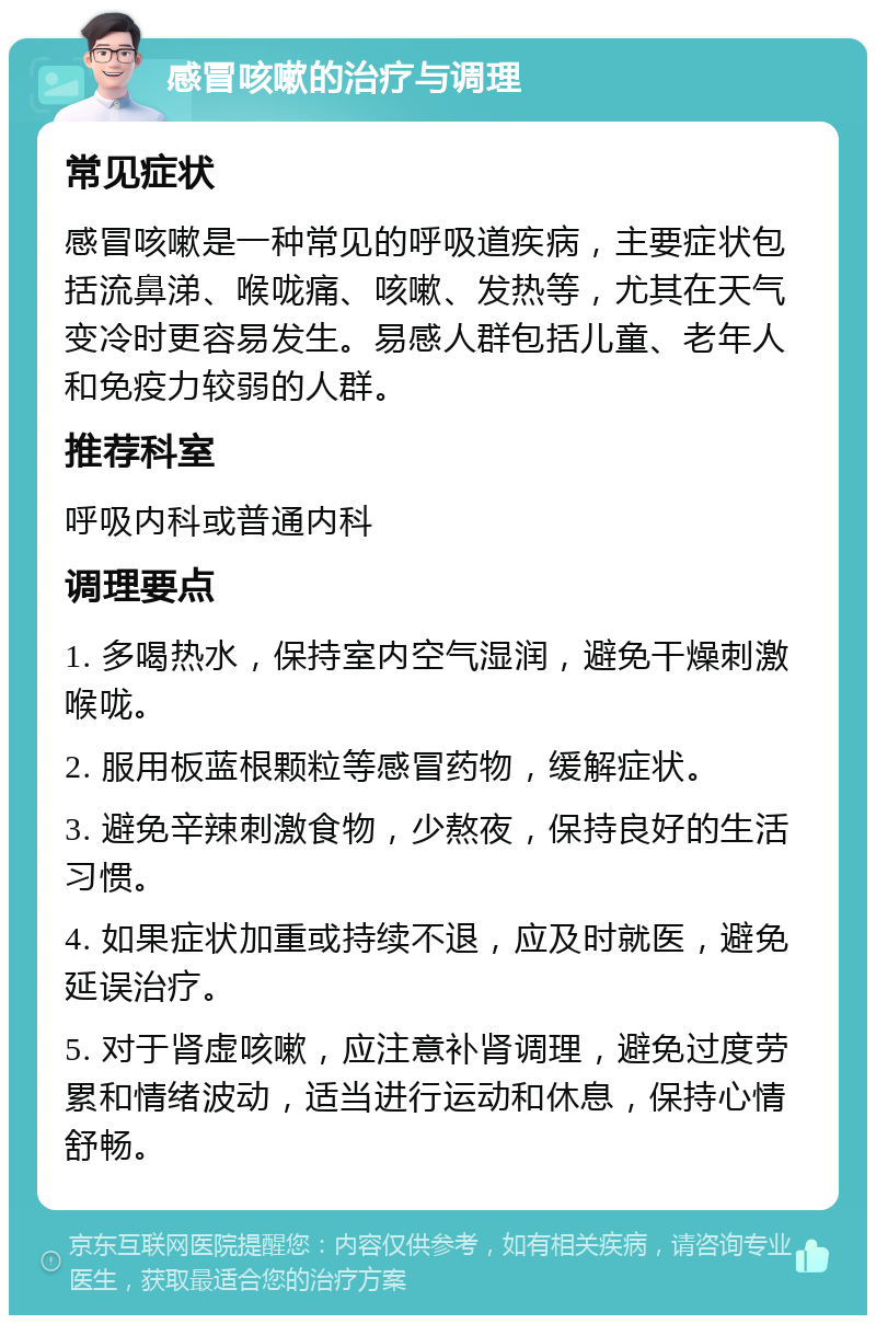 感冒咳嗽的治疗与调理 常见症状 感冒咳嗽是一种常见的呼吸道疾病，主要症状包括流鼻涕、喉咙痛、咳嗽、发热等，尤其在天气变冷时更容易发生。易感人群包括儿童、老年人和免疫力较弱的人群。 推荐科室 呼吸内科或普通内科 调理要点 1. 多喝热水，保持室内空气湿润，避免干燥刺激喉咙。 2. 服用板蓝根颗粒等感冒药物，缓解症状。 3. 避免辛辣刺激食物，少熬夜，保持良好的生活习惯。 4. 如果症状加重或持续不退，应及时就医，避免延误治疗。 5. 对于肾虚咳嗽，应注意补肾调理，避免过度劳累和情绪波动，适当进行运动和休息，保持心情舒畅。