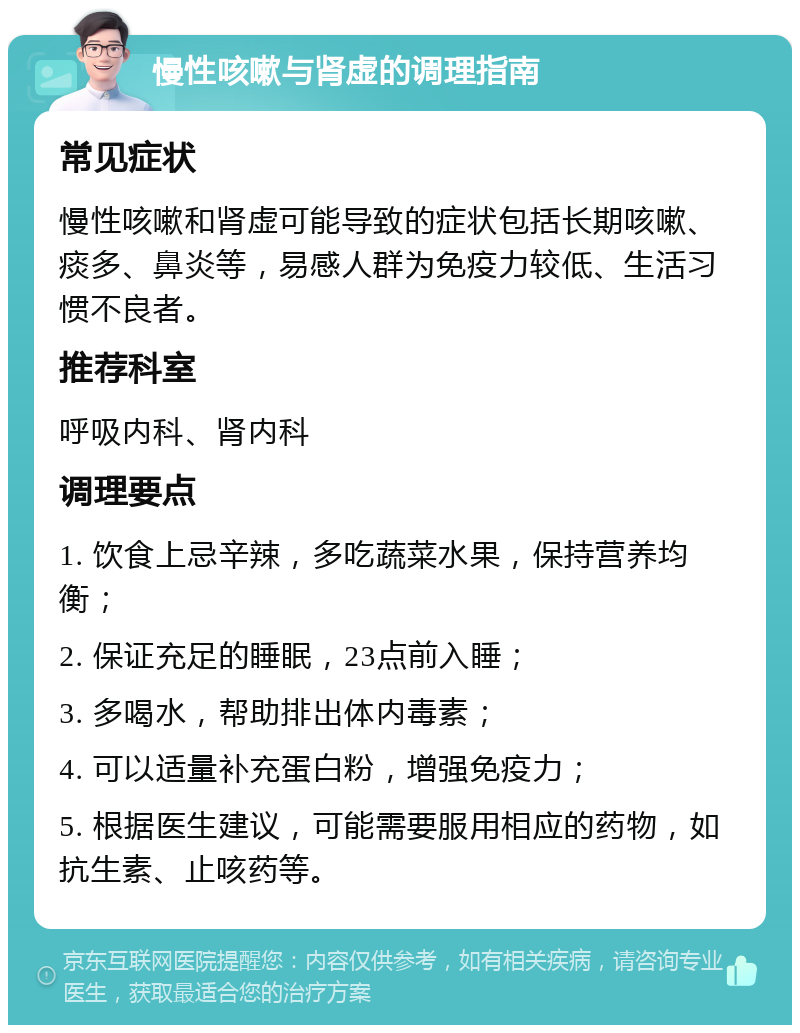 慢性咳嗽与肾虚的调理指南 常见症状 慢性咳嗽和肾虚可能导致的症状包括长期咳嗽、痰多、鼻炎等，易感人群为免疫力较低、生活习惯不良者。 推荐科室 呼吸内科、肾内科 调理要点 1. 饮食上忌辛辣，多吃蔬菜水果，保持营养均衡； 2. 保证充足的睡眠，23点前入睡； 3. 多喝水，帮助排出体内毒素； 4. 可以适量补充蛋白粉，增强免疫力； 5. 根据医生建议，可能需要服用相应的药物，如抗生素、止咳药等。