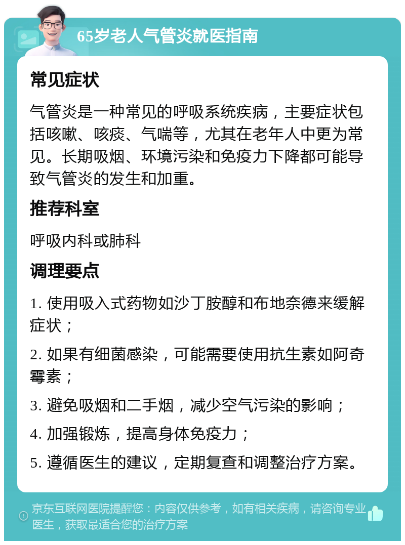 65岁老人气管炎就医指南 常见症状 气管炎是一种常见的呼吸系统疾病，主要症状包括咳嗽、咳痰、气喘等，尤其在老年人中更为常见。长期吸烟、环境污染和免疫力下降都可能导致气管炎的发生和加重。 推荐科室 呼吸内科或肺科 调理要点 1. 使用吸入式药物如沙丁胺醇和布地奈德来缓解症状； 2. 如果有细菌感染，可能需要使用抗生素如阿奇霉素； 3. 避免吸烟和二手烟，减少空气污染的影响； 4. 加强锻炼，提高身体免疫力； 5. 遵循医生的建议，定期复查和调整治疗方案。