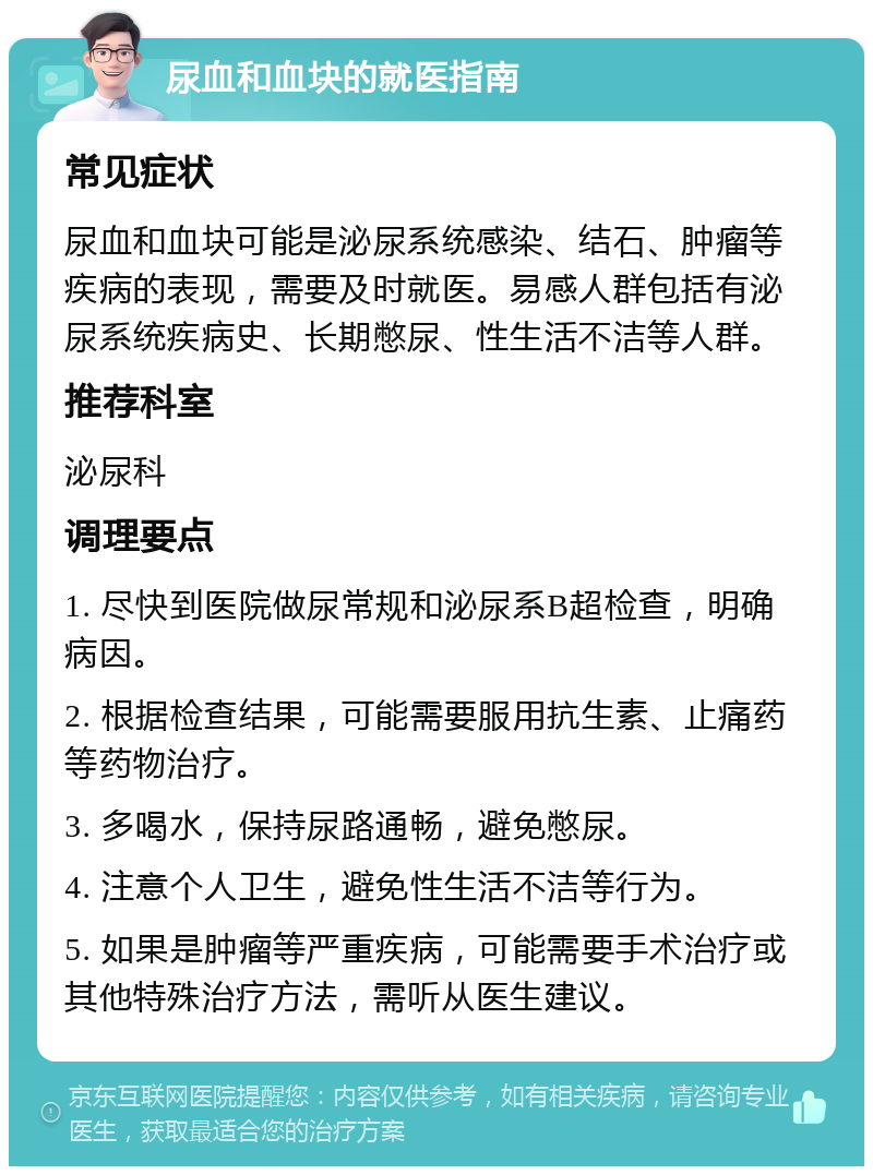 尿血和血块的就医指南 常见症状 尿血和血块可能是泌尿系统感染、结石、肿瘤等疾病的表现，需要及时就医。易感人群包括有泌尿系统疾病史、长期憋尿、性生活不洁等人群。 推荐科室 泌尿科 调理要点 1. 尽快到医院做尿常规和泌尿系B超检查，明确病因。 2. 根据检查结果，可能需要服用抗生素、止痛药等药物治疗。 3. 多喝水，保持尿路通畅，避免憋尿。 4. 注意个人卫生，避免性生活不洁等行为。 5. 如果是肿瘤等严重疾病，可能需要手术治疗或其他特殊治疗方法，需听从医生建议。