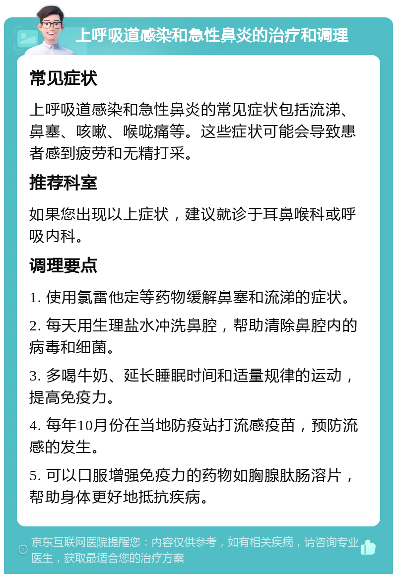 上呼吸道感染和急性鼻炎的治疗和调理 常见症状 上呼吸道感染和急性鼻炎的常见症状包括流涕、鼻塞、咳嗽、喉咙痛等。这些症状可能会导致患者感到疲劳和无精打采。 推荐科室 如果您出现以上症状，建议就诊于耳鼻喉科或呼吸内科。 调理要点 1. 使用氯雷他定等药物缓解鼻塞和流涕的症状。 2. 每天用生理盐水冲洗鼻腔，帮助清除鼻腔内的病毒和细菌。 3. 多喝牛奶、延长睡眠时间和适量规律的运动，提高免疫力。 4. 每年10月份在当地防疫站打流感疫苗，预防流感的发生。 5. 可以口服增强免疫力的药物如胸腺肽肠溶片，帮助身体更好地抵抗疾病。