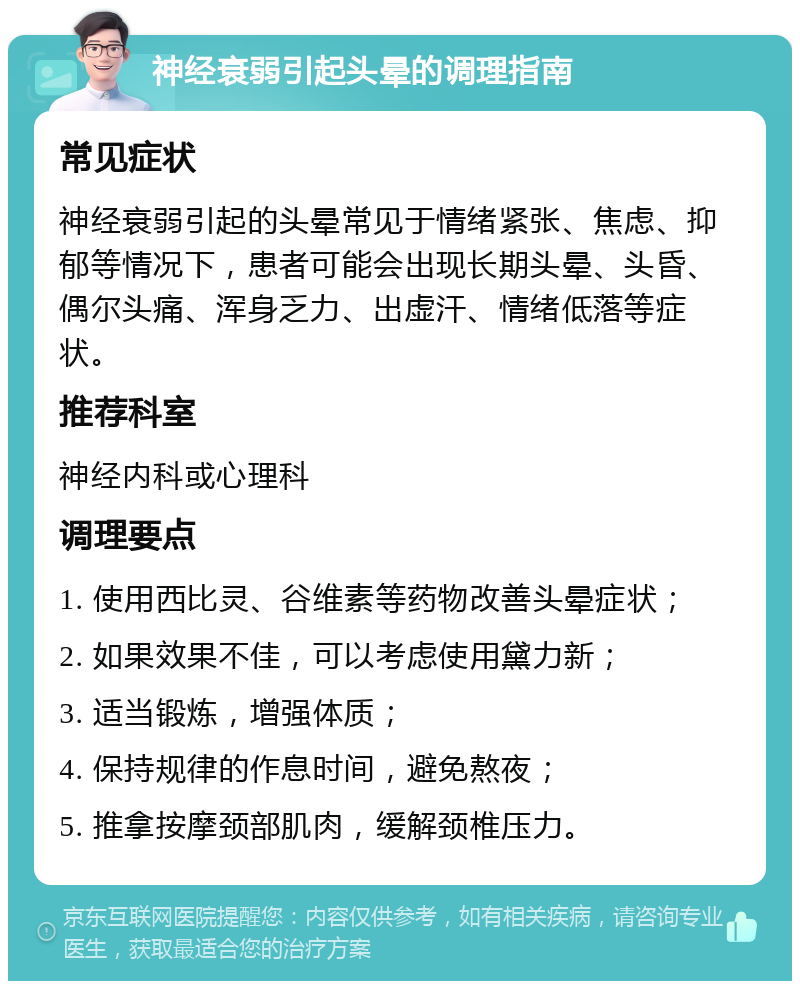 神经衰弱引起头晕的调理指南 常见症状 神经衰弱引起的头晕常见于情绪紧张、焦虑、抑郁等情况下，患者可能会出现长期头晕、头昏、偶尔头痛、浑身乏力、出虚汗、情绪低落等症状。 推荐科室 神经内科或心理科 调理要点 1. 使用西比灵、谷维素等药物改善头晕症状； 2. 如果效果不佳，可以考虑使用黛力新； 3. 适当锻炼，增强体质； 4. 保持规律的作息时间，避免熬夜； 5. 推拿按摩颈部肌肉，缓解颈椎压力。