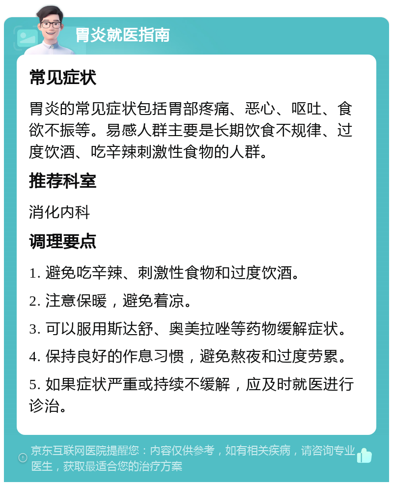 胃炎就医指南 常见症状 胃炎的常见症状包括胃部疼痛、恶心、呕吐、食欲不振等。易感人群主要是长期饮食不规律、过度饮酒、吃辛辣刺激性食物的人群。 推荐科室 消化内科 调理要点 1. 避免吃辛辣、刺激性食物和过度饮酒。 2. 注意保暖，避免着凉。 3. 可以服用斯达舒、奥美拉唑等药物缓解症状。 4. 保持良好的作息习惯，避免熬夜和过度劳累。 5. 如果症状严重或持续不缓解，应及时就医进行诊治。