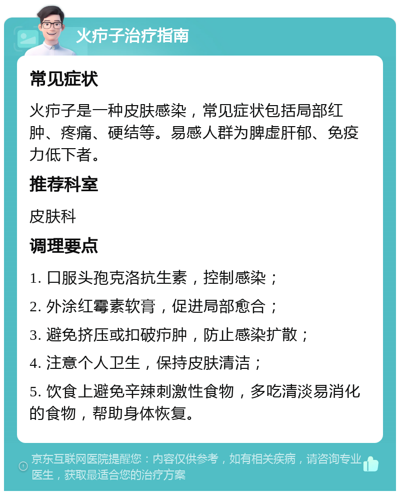 火疖子治疗指南 常见症状 火疖子是一种皮肤感染，常见症状包括局部红肿、疼痛、硬结等。易感人群为脾虚肝郁、免疫力低下者。 推荐科室 皮肤科 调理要点 1. 口服头孢克洛抗生素，控制感染； 2. 外涂红霉素软膏，促进局部愈合； 3. 避免挤压或扣破疖肿，防止感染扩散； 4. 注意个人卫生，保持皮肤清洁； 5. 饮食上避免辛辣刺激性食物，多吃清淡易消化的食物，帮助身体恢复。