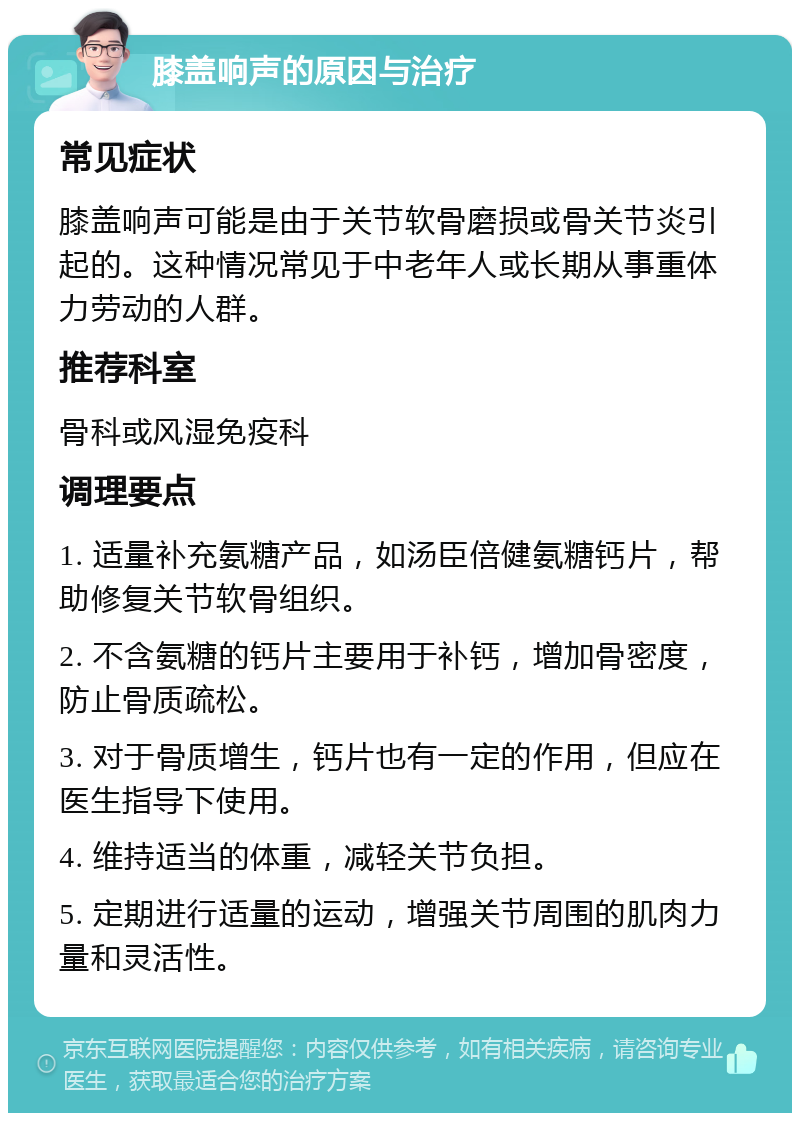 膝盖响声的原因与治疗 常见症状 膝盖响声可能是由于关节软骨磨损或骨关节炎引起的。这种情况常见于中老年人或长期从事重体力劳动的人群。 推荐科室 骨科或风湿免疫科 调理要点 1. 适量补充氨糖产品，如汤臣倍健氨糖钙片，帮助修复关节软骨组织。 2. 不含氨糖的钙片主要用于补钙，增加骨密度，防止骨质疏松。 3. 对于骨质增生，钙片也有一定的作用，但应在医生指导下使用。 4. 维持适当的体重，减轻关节负担。 5. 定期进行适量的运动，增强关节周围的肌肉力量和灵活性。