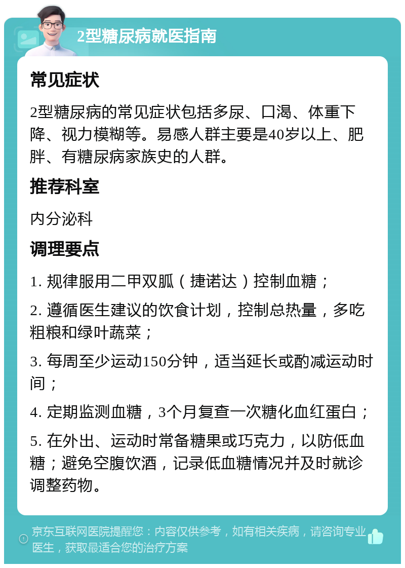 2型糖尿病就医指南 常见症状 2型糖尿病的常见症状包括多尿、口渴、体重下降、视力模糊等。易感人群主要是40岁以上、肥胖、有糖尿病家族史的人群。 推荐科室 内分泌科 调理要点 1. 规律服用二甲双胍（捷诺达）控制血糖； 2. 遵循医生建议的饮食计划，控制总热量，多吃粗粮和绿叶蔬菜； 3. 每周至少运动150分钟，适当延长或酌减运动时间； 4. 定期监测血糖，3个月复查一次糖化血红蛋白； 5. 在外出、运动时常备糖果或巧克力，以防低血糖；避免空腹饮酒，记录低血糖情况并及时就诊调整药物。