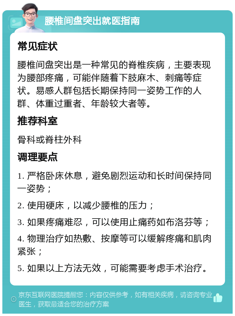 腰椎间盘突出就医指南 常见症状 腰椎间盘突出是一种常见的脊椎疾病，主要表现为腰部疼痛，可能伴随着下肢麻木、刺痛等症状。易感人群包括长期保持同一姿势工作的人群、体重过重者、年龄较大者等。 推荐科室 骨科或脊柱外科 调理要点 1. 严格卧床休息，避免剧烈运动和长时间保持同一姿势； 2. 使用硬床，以减少腰椎的压力； 3. 如果疼痛难忍，可以使用止痛药如布洛芬等； 4. 物理治疗如热敷、按摩等可以缓解疼痛和肌肉紧张； 5. 如果以上方法无效，可能需要考虑手术治疗。