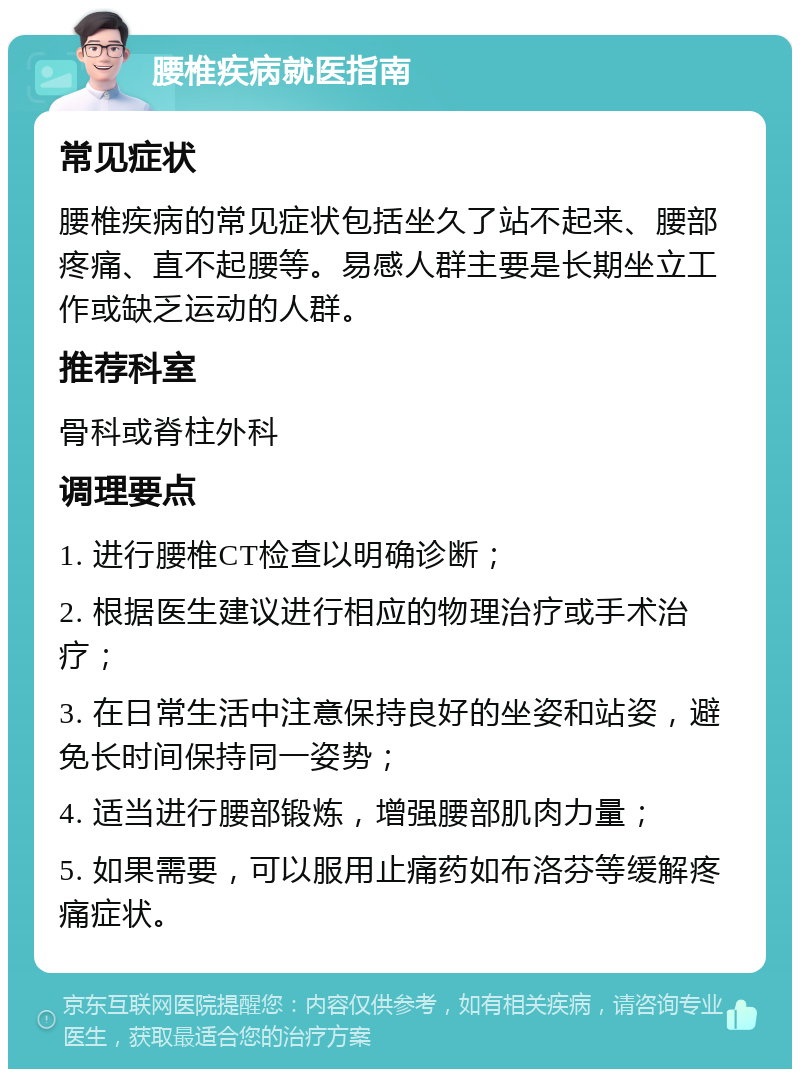 腰椎疾病就医指南 常见症状 腰椎疾病的常见症状包括坐久了站不起来、腰部疼痛、直不起腰等。易感人群主要是长期坐立工作或缺乏运动的人群。 推荐科室 骨科或脊柱外科 调理要点 1. 进行腰椎CT检查以明确诊断； 2. 根据医生建议进行相应的物理治疗或手术治疗； 3. 在日常生活中注意保持良好的坐姿和站姿，避免长时间保持同一姿势； 4. 适当进行腰部锻炼，增强腰部肌肉力量； 5. 如果需要，可以服用止痛药如布洛芬等缓解疼痛症状。