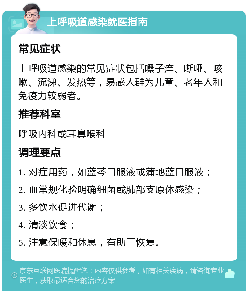 上呼吸道感染就医指南 常见症状 上呼吸道感染的常见症状包括嗓子痒、嘶哑、咳嗽、流涕、发热等，易感人群为儿童、老年人和免疫力较弱者。 推荐科室 呼吸内科或耳鼻喉科 调理要点 1. 对症用药，如蓝芩口服液或蒲地蓝口服液； 2. 血常规化验明确细菌或肺部支原体感染； 3. 多饮水促进代谢； 4. 清淡饮食； 5. 注意保暖和休息，有助于恢复。