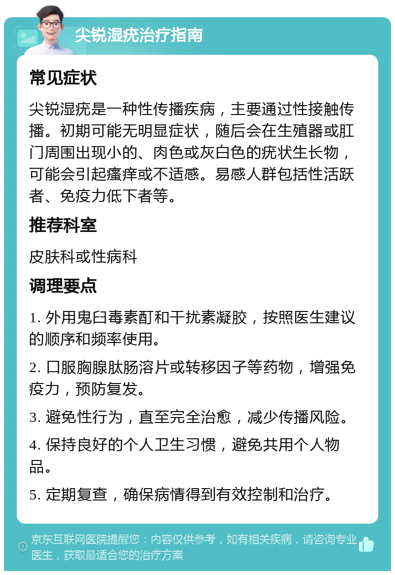 尖锐湿疣治疗指南 常见症状 尖锐湿疣是一种性传播疾病，主要通过性接触传播。初期可能无明显症状，随后会在生殖器或肛门周围出现小的、肉色或灰白色的疣状生长物，可能会引起瘙痒或不适感。易感人群包括性活跃者、免疫力低下者等。 推荐科室 皮肤科或性病科 调理要点 1. 外用鬼臼毒素酊和干扰素凝胶，按照医生建议的顺序和频率使用。 2. 口服胸腺肽肠溶片或转移因子等药物，增强免疫力，预防复发。 3. 避免性行为，直至完全治愈，减少传播风险。 4. 保持良好的个人卫生习惯，避免共用个人物品。 5. 定期复查，确保病情得到有效控制和治疗。