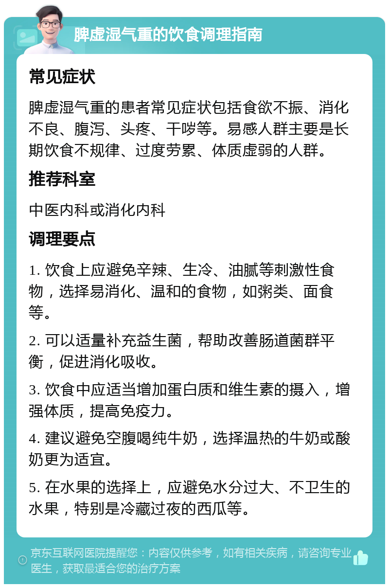 脾虚湿气重的饮食调理指南 常见症状 脾虚湿气重的患者常见症状包括食欲不振、消化不良、腹泻、头疼、干哕等。易感人群主要是长期饮食不规律、过度劳累、体质虚弱的人群。 推荐科室 中医内科或消化内科 调理要点 1. 饮食上应避免辛辣、生冷、油腻等刺激性食物，选择易消化、温和的食物，如粥类、面食等。 2. 可以适量补充益生菌，帮助改善肠道菌群平衡，促进消化吸收。 3. 饮食中应适当增加蛋白质和维生素的摄入，增强体质，提高免疫力。 4. 建议避免空腹喝纯牛奶，选择温热的牛奶或酸奶更为适宜。 5. 在水果的选择上，应避免水分过大、不卫生的水果，特别是冷藏过夜的西瓜等。