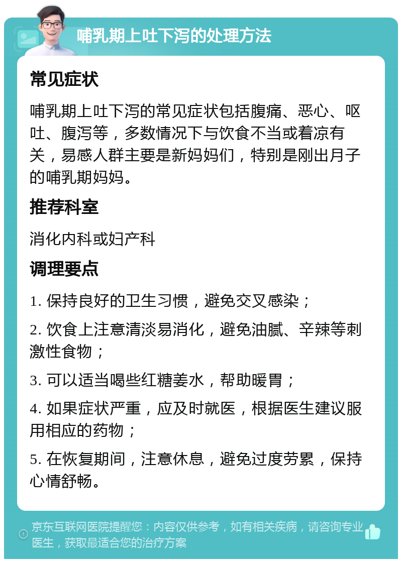 哺乳期上吐下泻的处理方法 常见症状 哺乳期上吐下泻的常见症状包括腹痛、恶心、呕吐、腹泻等，多数情况下与饮食不当或着凉有关，易感人群主要是新妈妈们，特别是刚出月子的哺乳期妈妈。 推荐科室 消化内科或妇产科 调理要点 1. 保持良好的卫生习惯，避免交叉感染； 2. 饮食上注意清淡易消化，避免油腻、辛辣等刺激性食物； 3. 可以适当喝些红糖姜水，帮助暖胃； 4. 如果症状严重，应及时就医，根据医生建议服用相应的药物； 5. 在恢复期间，注意休息，避免过度劳累，保持心情舒畅。