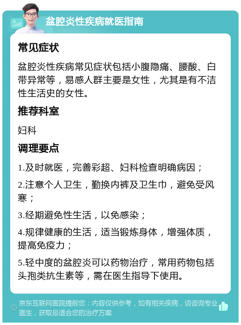 盆腔炎性疾病就医指南 常见症状 盆腔炎性疾病常见症状包括小腹隐痛、腰酸、白带异常等，易感人群主要是女性，尤其是有不洁性生活史的女性。 推荐科室 妇科 调理要点 1.及时就医，完善彩超、妇科检查明确病因； 2.注意个人卫生，勤换内裤及卫生巾，避免受风寒； 3.经期避免性生活，以免感染； 4.规律健康的生活，适当锻炼身体，增强体质，提高免疫力； 5.轻中度的盆腔炎可以药物治疗，常用药物包括头孢类抗生素等，需在医生指导下使用。