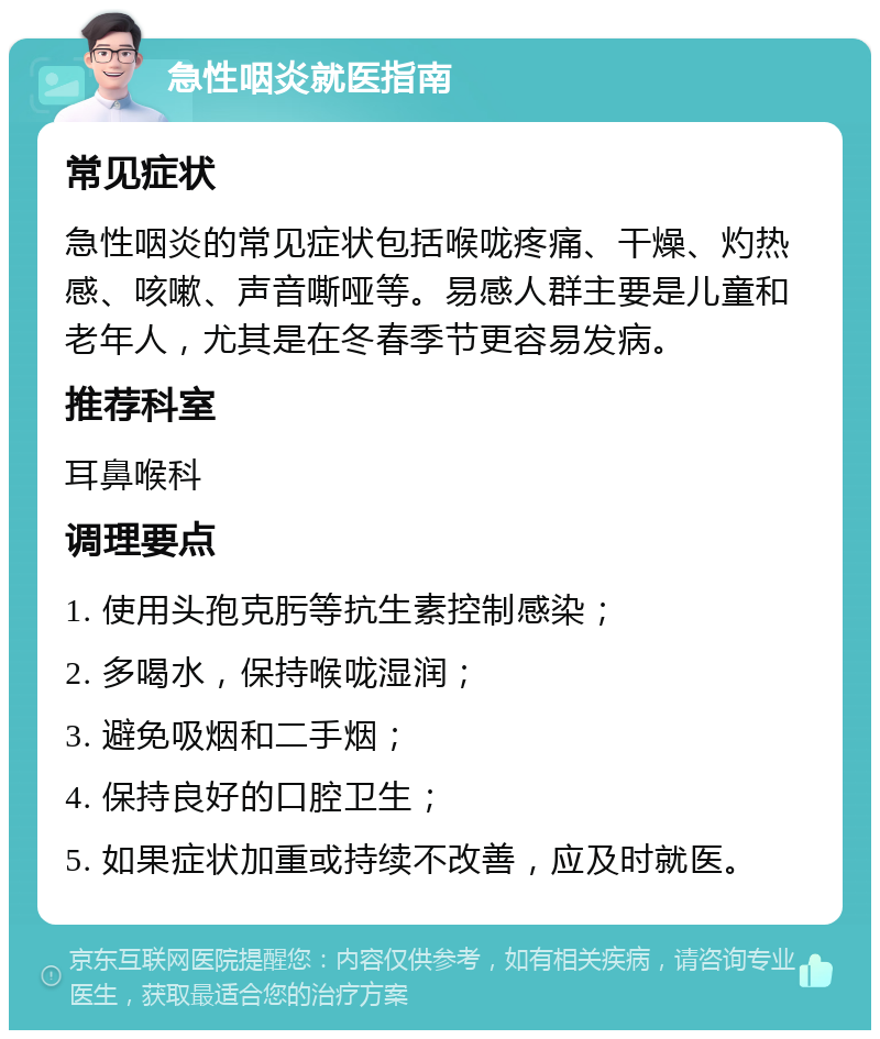 急性咽炎就医指南 常见症状 急性咽炎的常见症状包括喉咙疼痛、干燥、灼热感、咳嗽、声音嘶哑等。易感人群主要是儿童和老年人，尤其是在冬春季节更容易发病。 推荐科室 耳鼻喉科 调理要点 1. 使用头孢克肟等抗生素控制感染； 2. 多喝水，保持喉咙湿润； 3. 避免吸烟和二手烟； 4. 保持良好的口腔卫生； 5. 如果症状加重或持续不改善，应及时就医。