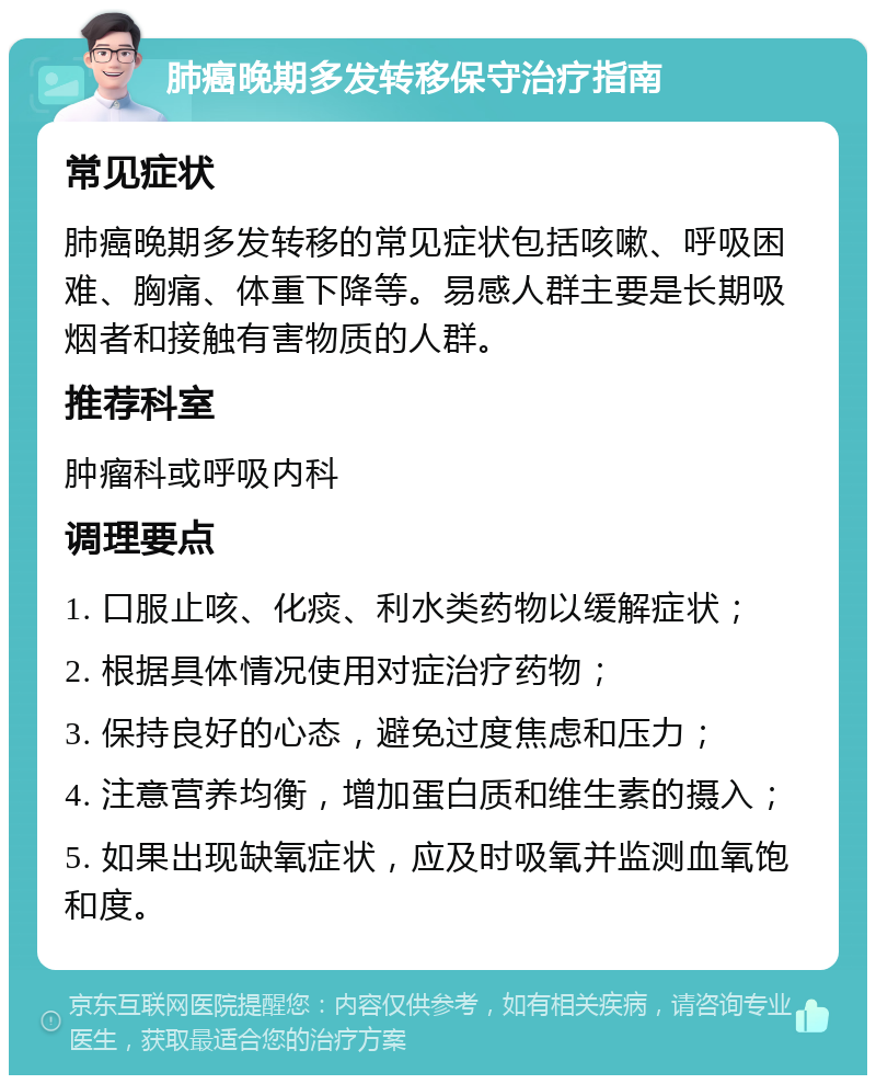 肺癌晚期多发转移保守治疗指南 常见症状 肺癌晚期多发转移的常见症状包括咳嗽、呼吸困难、胸痛、体重下降等。易感人群主要是长期吸烟者和接触有害物质的人群。 推荐科室 肿瘤科或呼吸内科 调理要点 1. 口服止咳、化痰、利水类药物以缓解症状； 2. 根据具体情况使用对症治疗药物； 3. 保持良好的心态，避免过度焦虑和压力； 4. 注意营养均衡，增加蛋白质和维生素的摄入； 5. 如果出现缺氧症状，应及时吸氧并监测血氧饱和度。