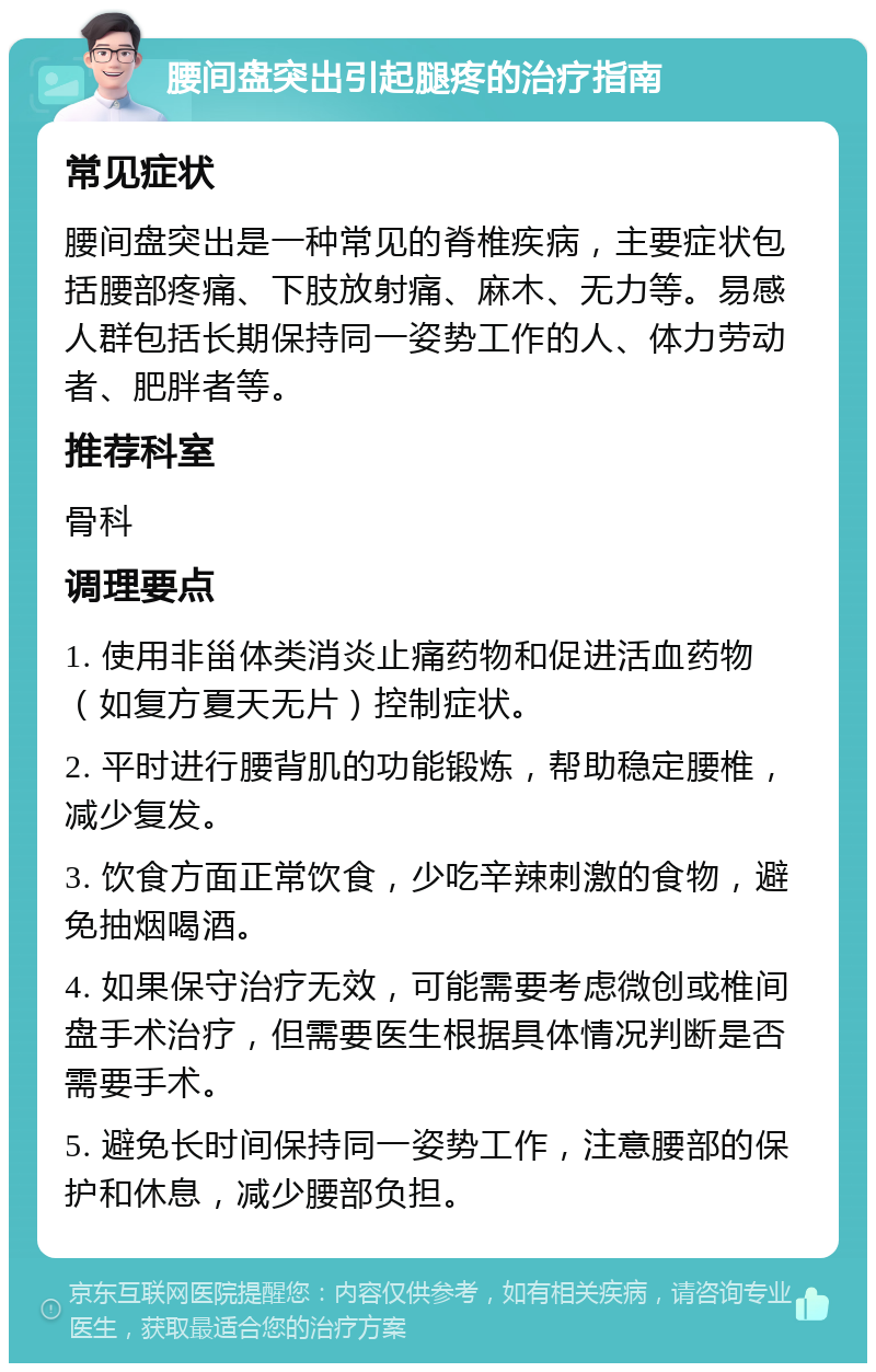 腰间盘突出引起腿疼的治疗指南 常见症状 腰间盘突出是一种常见的脊椎疾病，主要症状包括腰部疼痛、下肢放射痛、麻木、无力等。易感人群包括长期保持同一姿势工作的人、体力劳动者、肥胖者等。 推荐科室 骨科 调理要点 1. 使用非甾体类消炎止痛药物和促进活血药物（如复方夏天无片）控制症状。 2. 平时进行腰背肌的功能锻炼，帮助稳定腰椎，减少复发。 3. 饮食方面正常饮食，少吃辛辣刺激的食物，避免抽烟喝酒。 4. 如果保守治疗无效，可能需要考虑微创或椎间盘手术治疗，但需要医生根据具体情况判断是否需要手术。 5. 避免长时间保持同一姿势工作，注意腰部的保护和休息，减少腰部负担。