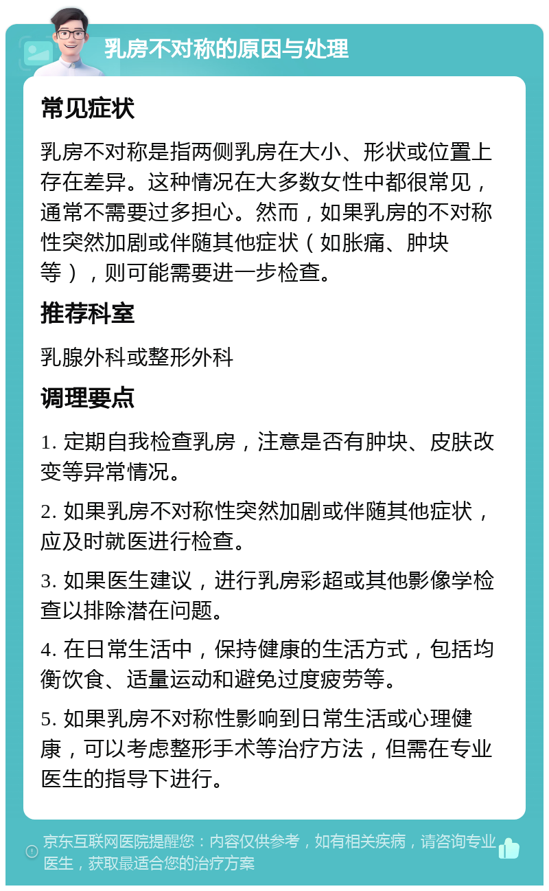 乳房不对称的原因与处理 常见症状 乳房不对称是指两侧乳房在大小、形状或位置上存在差异。这种情况在大多数女性中都很常见，通常不需要过多担心。然而，如果乳房的不对称性突然加剧或伴随其他症状（如胀痛、肿块等），则可能需要进一步检查。 推荐科室 乳腺外科或整形外科 调理要点 1. 定期自我检查乳房，注意是否有肿块、皮肤改变等异常情况。 2. 如果乳房不对称性突然加剧或伴随其他症状，应及时就医进行检查。 3. 如果医生建议，进行乳房彩超或其他影像学检查以排除潜在问题。 4. 在日常生活中，保持健康的生活方式，包括均衡饮食、适量运动和避免过度疲劳等。 5. 如果乳房不对称性影响到日常生活或心理健康，可以考虑整形手术等治疗方法，但需在专业医生的指导下进行。