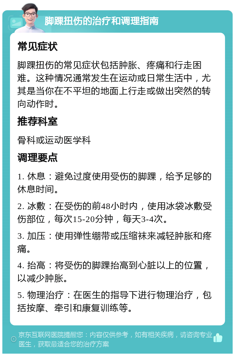 脚踝扭伤的治疗和调理指南 常见症状 脚踝扭伤的常见症状包括肿胀、疼痛和行走困难。这种情况通常发生在运动或日常生活中，尤其是当你在不平坦的地面上行走或做出突然的转向动作时。 推荐科室 骨科或运动医学科 调理要点 1. 休息：避免过度使用受伤的脚踝，给予足够的休息时间。 2. 冰敷：在受伤的前48小时内，使用冰袋冰敷受伤部位，每次15-20分钟，每天3-4次。 3. 加压：使用弹性绷带或压缩袜来减轻肿胀和疼痛。 4. 抬高：将受伤的脚踝抬高到心脏以上的位置，以减少肿胀。 5. 物理治疗：在医生的指导下进行物理治疗，包括按摩、牵引和康复训练等。