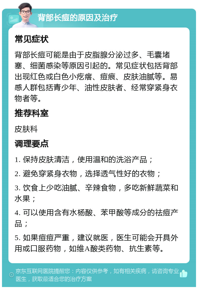 背部长痘的原因及治疗 常见症状 背部长痘可能是由于皮脂腺分泌过多、毛囊堵塞、细菌感染等原因引起的。常见症状包括背部出现红色或白色小疙瘩、痘痕、皮肤油腻等。易感人群包括青少年、油性皮肤者、经常穿紧身衣物者等。 推荐科室 皮肤科 调理要点 1. 保持皮肤清洁，使用温和的洗浴产品； 2. 避免穿紧身衣物，选择透气性好的衣物； 3. 饮食上少吃油腻、辛辣食物，多吃新鲜蔬菜和水果； 4. 可以使用含有水杨酸、苯甲酸等成分的祛痘产品； 5. 如果痘痘严重，建议就医，医生可能会开具外用或口服药物，如维A酸类药物、抗生素等。