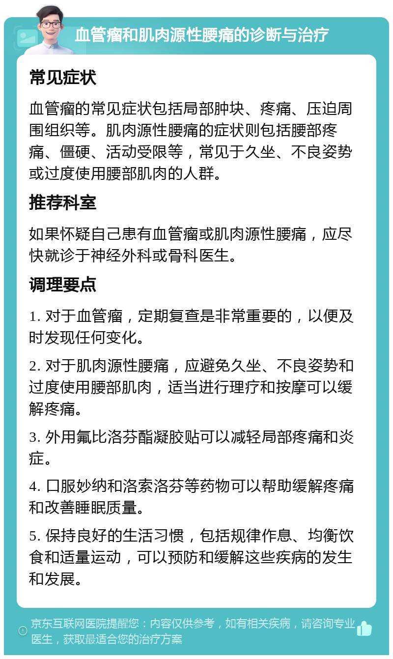 血管瘤和肌肉源性腰痛的诊断与治疗 常见症状 血管瘤的常见症状包括局部肿块、疼痛、压迫周围组织等。肌肉源性腰痛的症状则包括腰部疼痛、僵硬、活动受限等，常见于久坐、不良姿势或过度使用腰部肌肉的人群。 推荐科室 如果怀疑自己患有血管瘤或肌肉源性腰痛，应尽快就诊于神经外科或骨科医生。 调理要点 1. 对于血管瘤，定期复查是非常重要的，以便及时发现任何变化。 2. 对于肌肉源性腰痛，应避免久坐、不良姿势和过度使用腰部肌肉，适当进行理疗和按摩可以缓解疼痛。 3. 外用氟比洛芬酯凝胶贴可以减轻局部疼痛和炎症。 4. 口服妙纳和洛索洛芬等药物可以帮助缓解疼痛和改善睡眠质量。 5. 保持良好的生活习惯，包括规律作息、均衡饮食和适量运动，可以预防和缓解这些疾病的发生和发展。