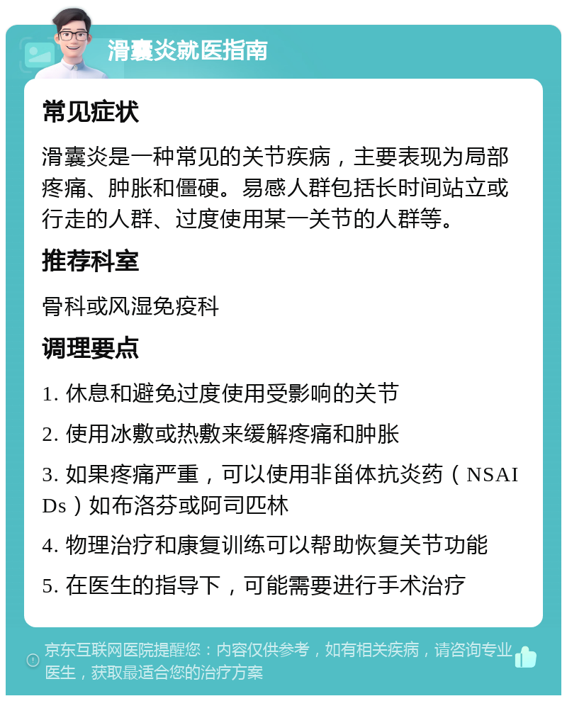 滑囊炎就医指南 常见症状 滑囊炎是一种常见的关节疾病，主要表现为局部疼痛、肿胀和僵硬。易感人群包括长时间站立或行走的人群、过度使用某一关节的人群等。 推荐科室 骨科或风湿免疫科 调理要点 1. 休息和避免过度使用受影响的关节 2. 使用冰敷或热敷来缓解疼痛和肿胀 3. 如果疼痛严重，可以使用非甾体抗炎药（NSAIDs）如布洛芬或阿司匹林 4. 物理治疗和康复训练可以帮助恢复关节功能 5. 在医生的指导下，可能需要进行手术治疗