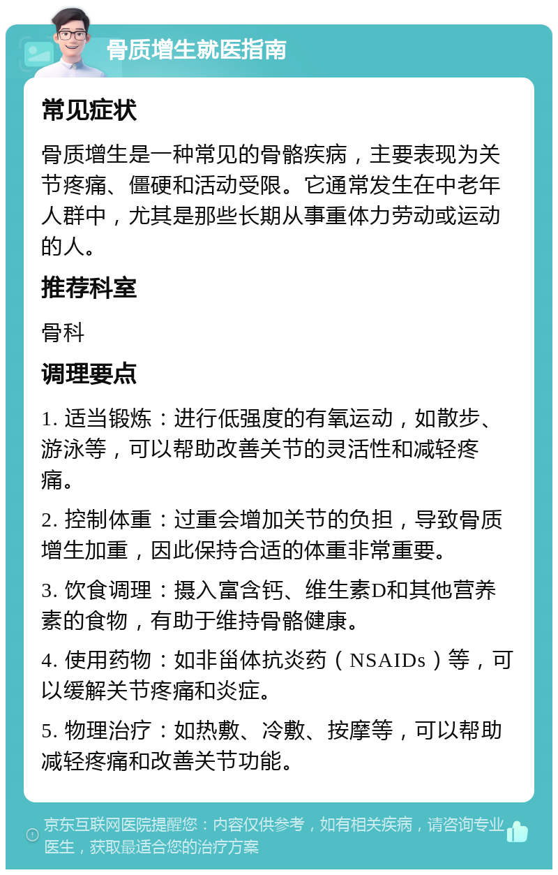 骨质增生就医指南 常见症状 骨质增生是一种常见的骨骼疾病，主要表现为关节疼痛、僵硬和活动受限。它通常发生在中老年人群中，尤其是那些长期从事重体力劳动或运动的人。 推荐科室 骨科 调理要点 1. 适当锻炼：进行低强度的有氧运动，如散步、游泳等，可以帮助改善关节的灵活性和减轻疼痛。 2. 控制体重：过重会增加关节的负担，导致骨质增生加重，因此保持合适的体重非常重要。 3. 饮食调理：摄入富含钙、维生素D和其他营养素的食物，有助于维持骨骼健康。 4. 使用药物：如非甾体抗炎药（NSAIDs）等，可以缓解关节疼痛和炎症。 5. 物理治疗：如热敷、冷敷、按摩等，可以帮助减轻疼痛和改善关节功能。